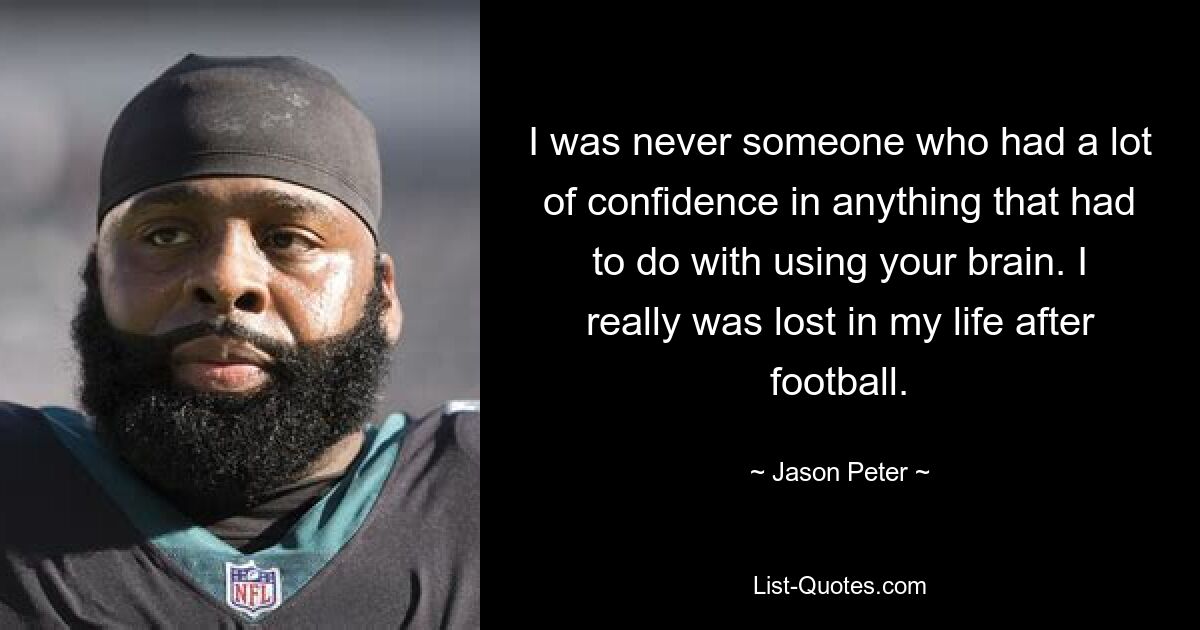 I was never someone who had a lot of confidence in anything that had to do with using your brain. I really was lost in my life after football. — © Jason Peter