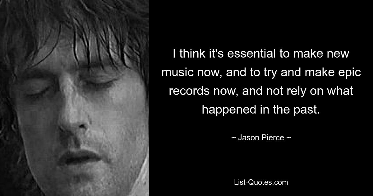 I think it's essential to make new music now, and to try and make epic records now, and not rely on what happened in the past. — © Jason Pierce