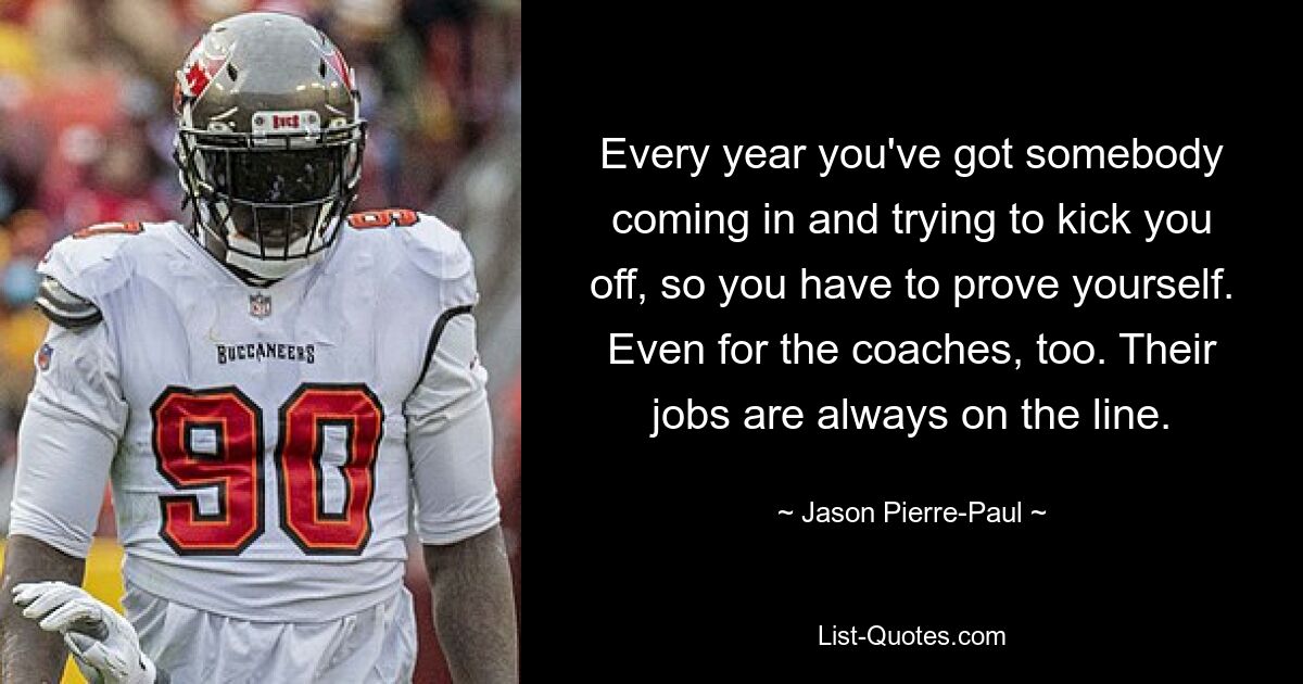 Every year you've got somebody coming in and trying to kick you off, so you have to prove yourself. Even for the coaches, too. Their jobs are always on the line. — © Jason Pierre-Paul