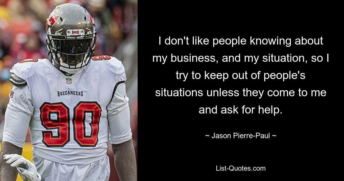 I don't like people knowing about my business, and my situation, so I try to keep out of people's situations unless they come to me and ask for help. — © Jason Pierre-Paul