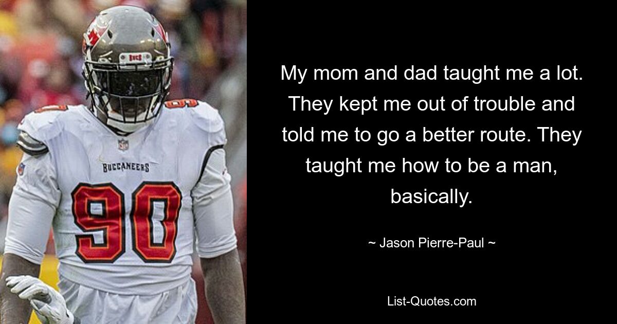 My mom and dad taught me a lot. They kept me out of trouble and told me to go a better route. They taught me how to be a man, basically. — © Jason Pierre-Paul