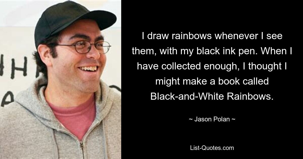 I draw rainbows whenever I see them, with my black ink pen. When I have collected enough, I thought I might make a book called Black-and-White Rainbows. — © Jason Polan