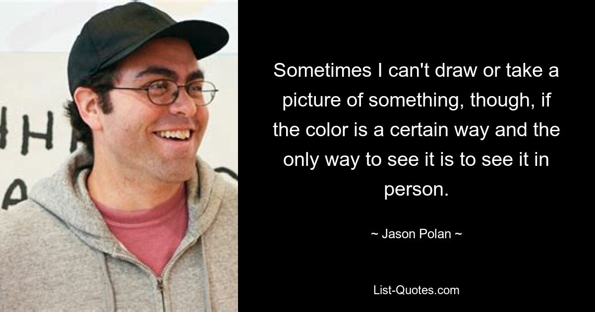 Sometimes I can't draw or take a picture of something, though, if the color is a certain way and the only way to see it is to see it in person. — © Jason Polan