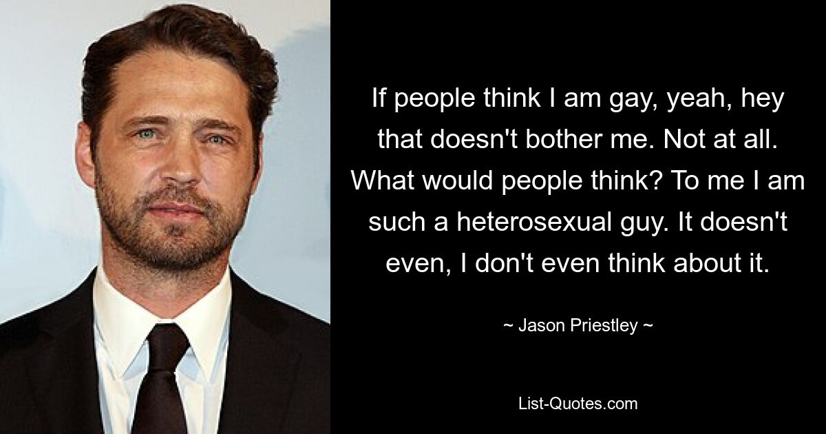 If people think I am gay, yeah, hey that doesn't bother me. Not at all. What would people think? To me I am such a heterosexual guy. It doesn't even, I don't even think about it. — © Jason Priestley