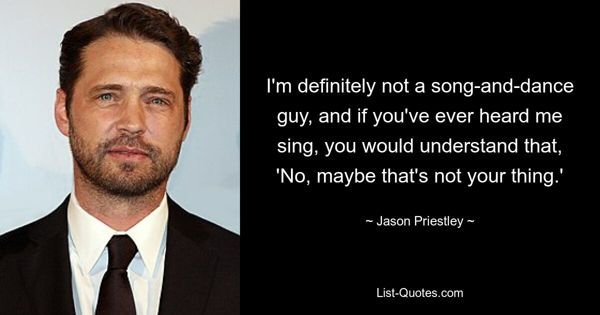 I'm definitely not a song-and-dance guy, and if you've ever heard me sing, you would understand that, 'No, maybe that's not your thing.' — © Jason Priestley