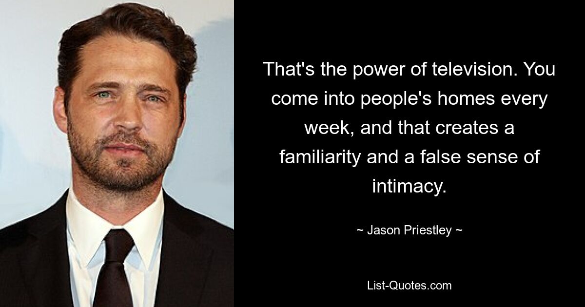 That's the power of television. You come into people's homes every week, and that creates a familiarity and a false sense of intimacy. — © Jason Priestley