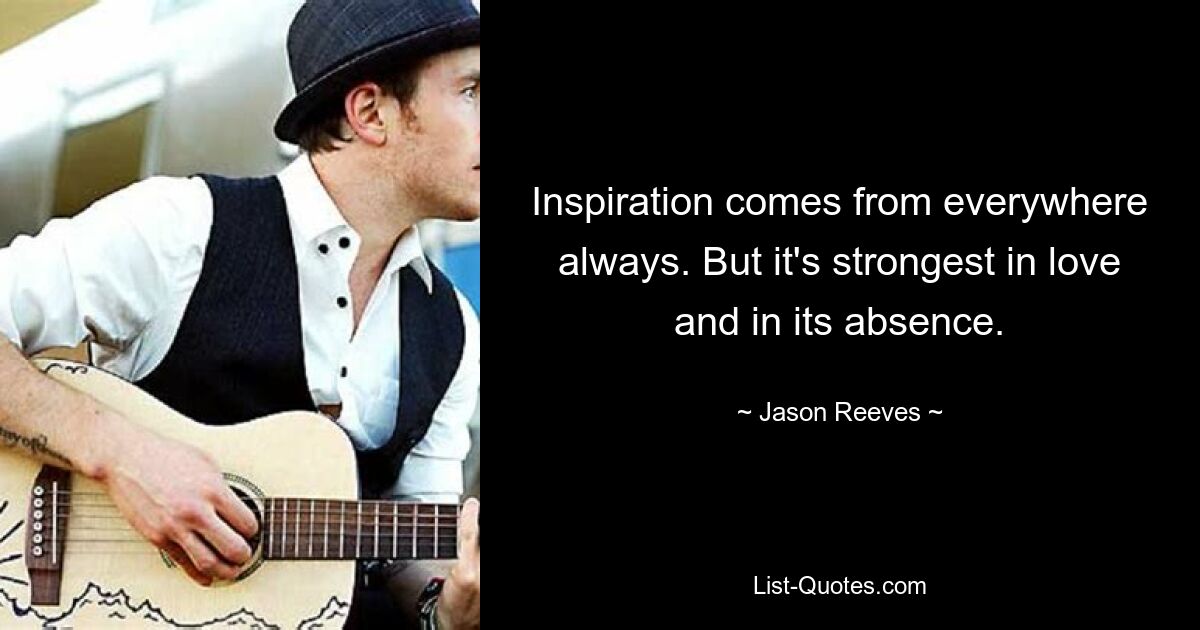 Inspiration comes from everywhere always. But it's strongest in love and in its absence. — © Jason Reeves