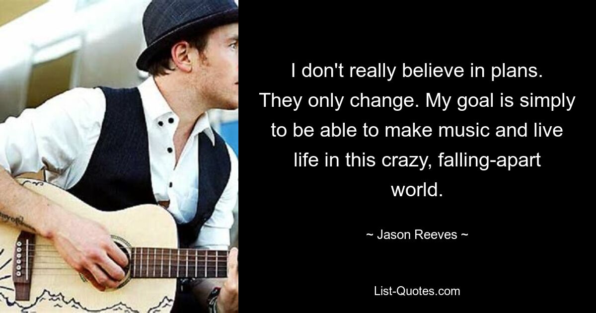 I don't really believe in plans. They only change. My goal is simply to be able to make music and live life in this crazy, falling-apart world. — © Jason Reeves