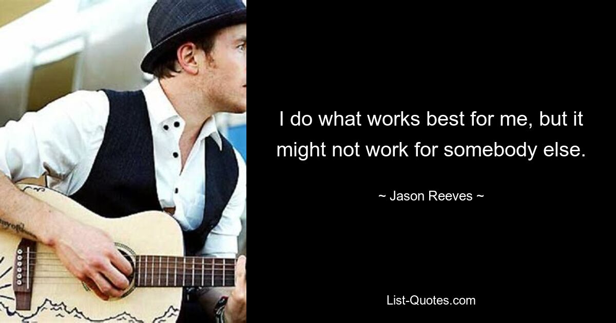 I do what works best for me, but it might not work for somebody else. — © Jason Reeves