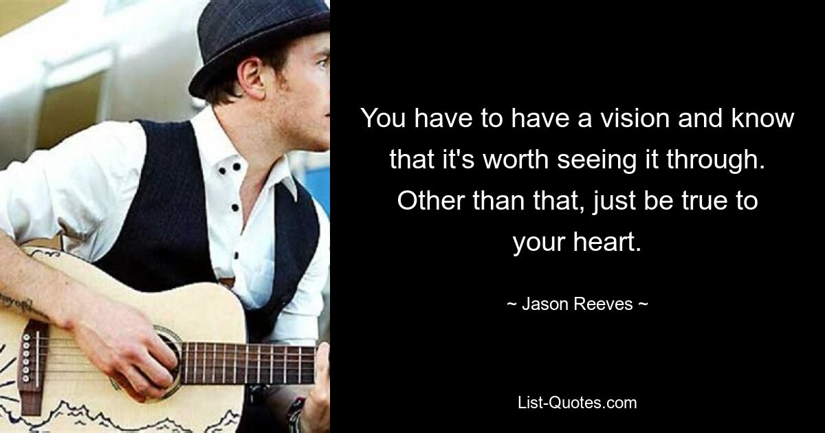 You have to have a vision and know that it's worth seeing it through. Other than that, just be true to your heart. — © Jason Reeves