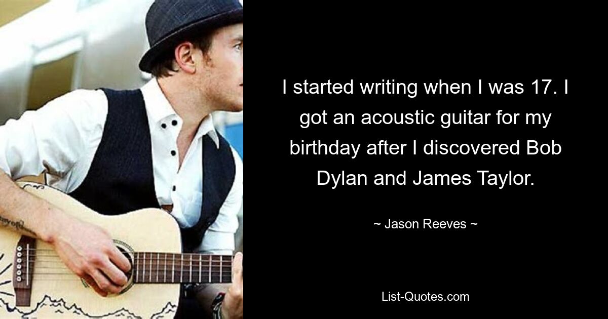 I started writing when I was 17. I got an acoustic guitar for my birthday after I discovered Bob Dylan and James Taylor. — © Jason Reeves