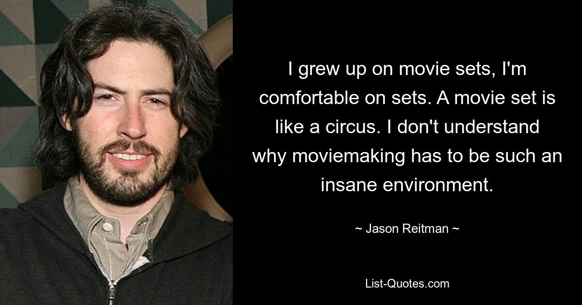 I grew up on movie sets, I'm comfortable on sets. A movie set is like a circus. I don't understand why moviemaking has to be such an insane environment. — © Jason Reitman