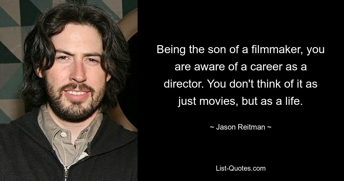 Being the son of a filmmaker, you are aware of a career as a director. You don't think of it as just movies, but as a life. — © Jason Reitman