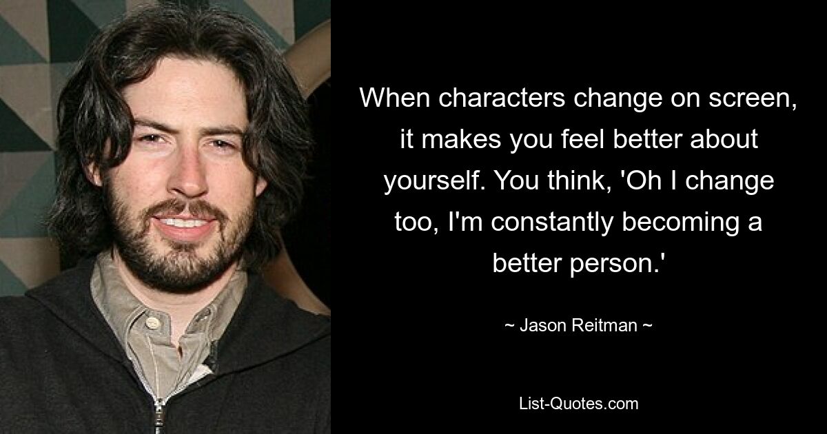 When characters change on screen, it makes you feel better about yourself. You think, 'Oh I change too, I'm constantly becoming a better person.' — © Jason Reitman