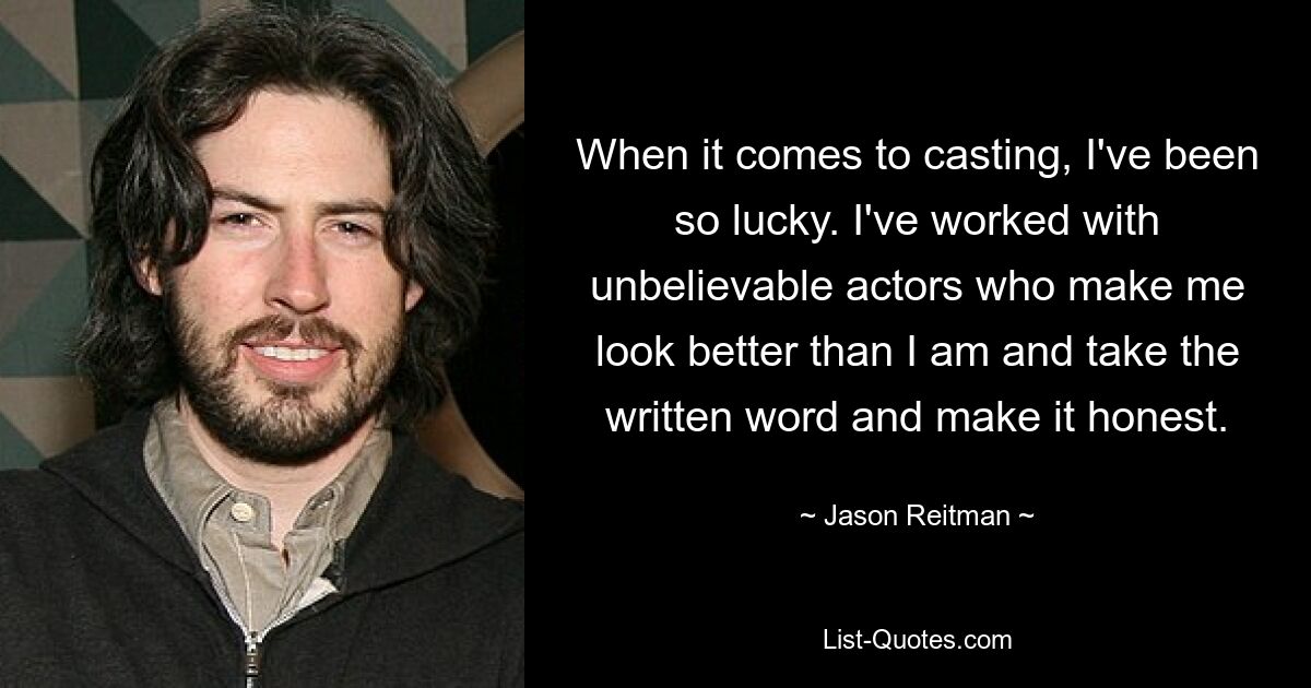 When it comes to casting, I've been so lucky. I've worked with unbelievable actors who make me look better than I am and take the written word and make it honest. — © Jason Reitman