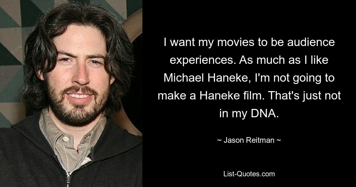 I want my movies to be audience experiences. As much as I like Michael Haneke, I'm not going to make a Haneke film. That's just not in my DNA. — © Jason Reitman