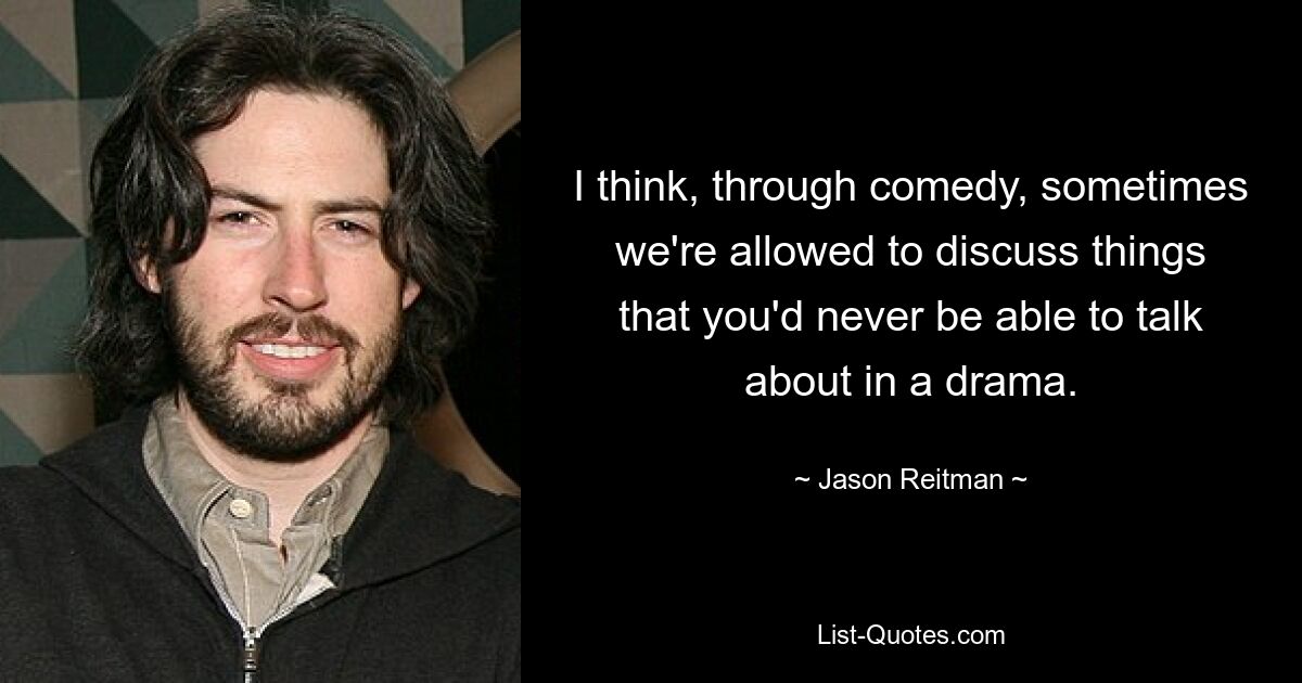 I think, through comedy, sometimes we're allowed to discuss things that you'd never be able to talk about in a drama. — © Jason Reitman