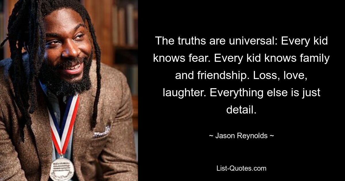 The truths are universal: Every kid knows fear. Every kid knows family and friendship. Loss, love, laughter. Everything else is just detail. — © Jason Reynolds