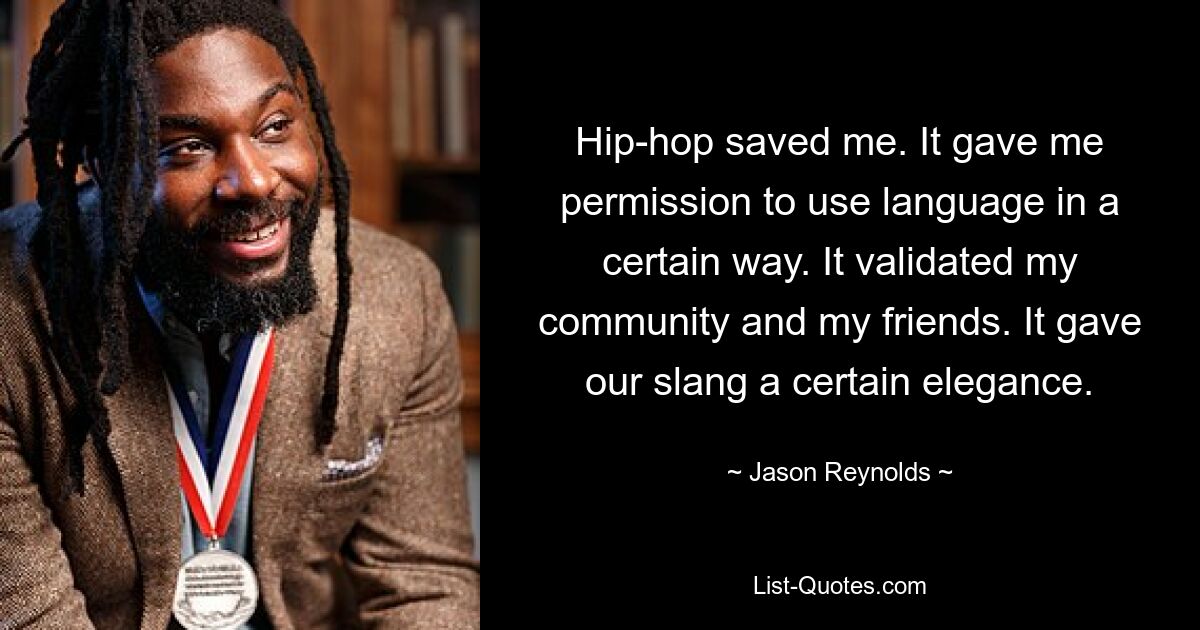 Hip-hop saved me. It gave me permission to use language in a certain way. It validated my community and my friends. It gave our slang a certain elegance. — © Jason Reynolds