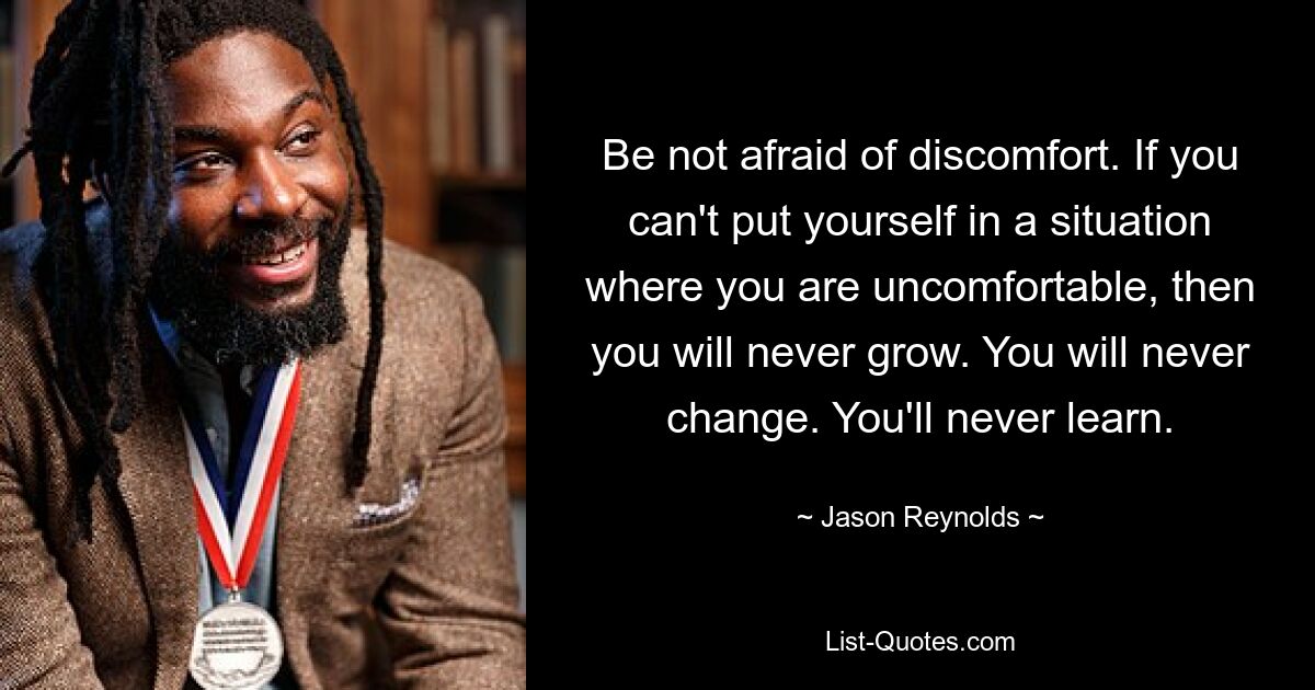 Be not afraid of discomfort. If you can't put yourself in a situation where you are uncomfortable, then you will never grow. You will never change. You'll never learn. — © Jason Reynolds