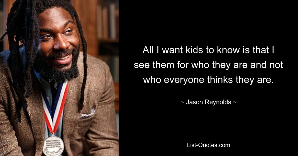 All I want kids to know is that I see them for who they are and not who everyone thinks they are. — © Jason Reynolds