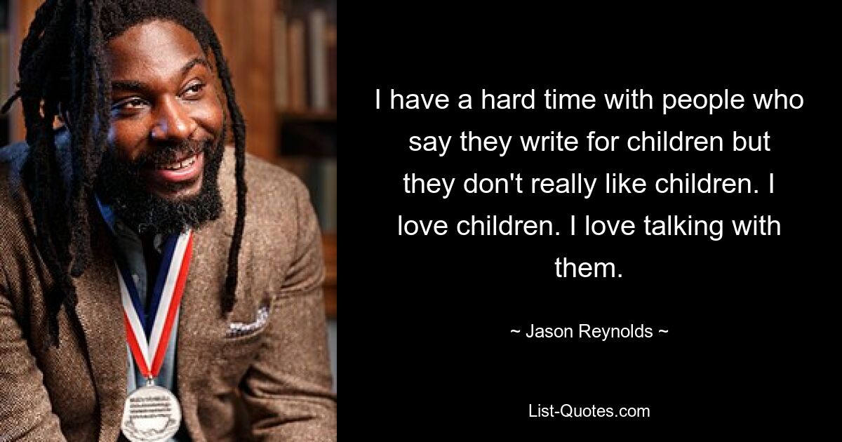 I have a hard time with people who say they write for children but they don't really like children. I love children. I love talking with them. — © Jason Reynolds