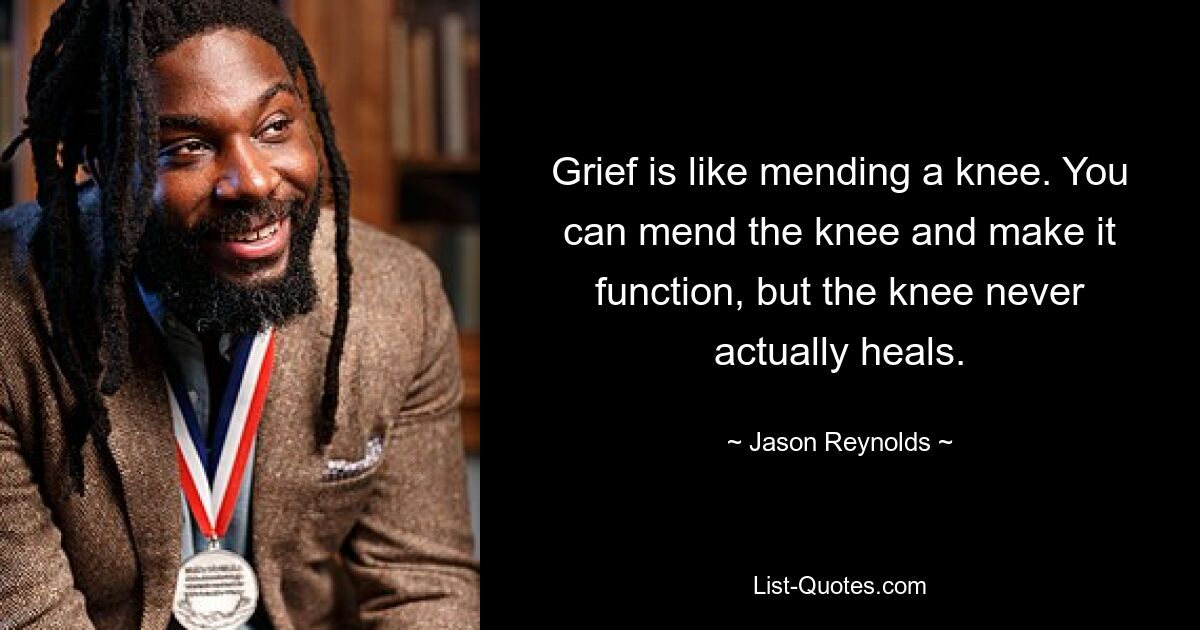 Grief is like mending a knee. You can mend the knee and make it function, but the knee never actually heals. — © Jason Reynolds