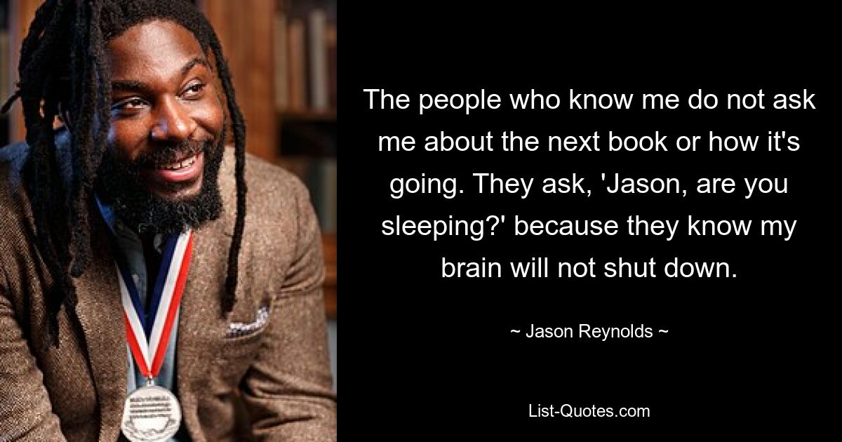 The people who know me do not ask me about the next book or how it's going. They ask, 'Jason, are you sleeping?' because they know my brain will not shut down. — © Jason Reynolds