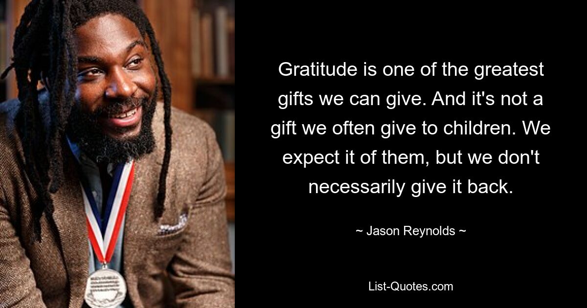 Gratitude is one of the greatest gifts we can give. And it's not a gift we often give to children. We expect it of them, but we don't necessarily give it back. — © Jason Reynolds