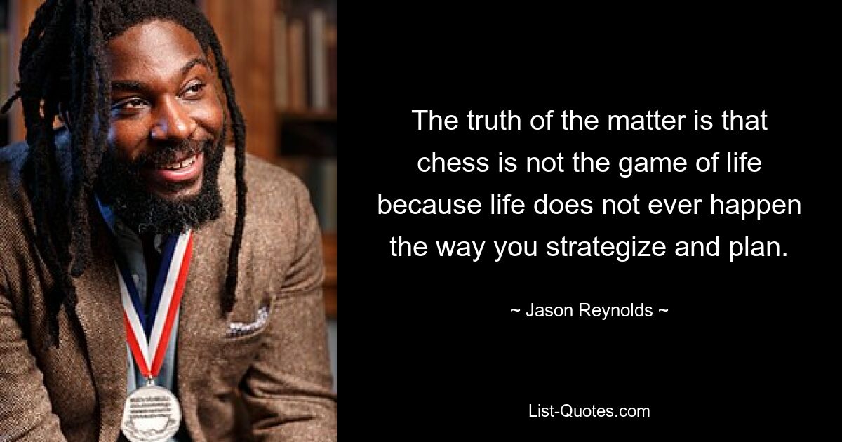 The truth of the matter is that chess is not the game of life because life does not ever happen the way you strategize and plan. — © Jason Reynolds