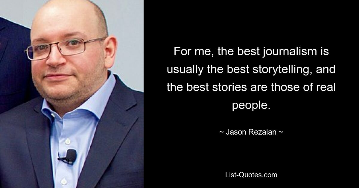 For me, the best journalism is usually the best storytelling, and the best stories are those of real people. — © Jason Rezaian