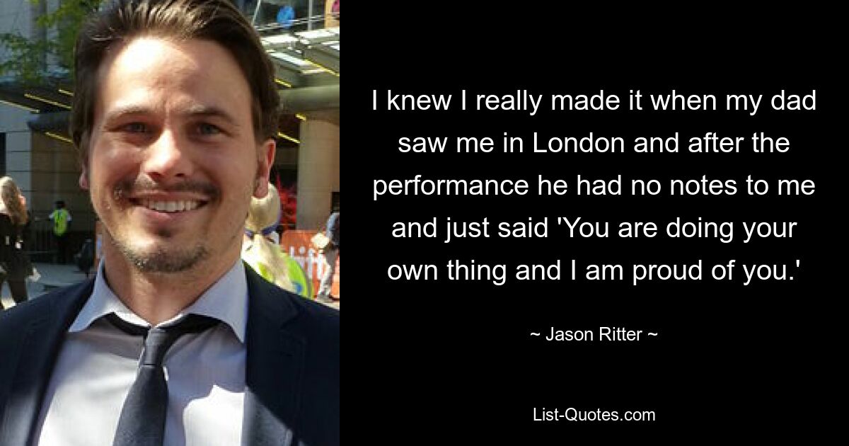 I knew I really made it when my dad saw me in London and after the performance he had no notes to me and just said 'You are doing your own thing and I am proud of you.' — © Jason Ritter