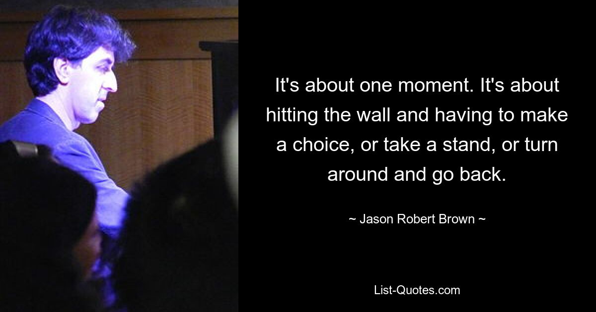 It's about one moment. It's about hitting the wall and having to make a choice, or take a stand, or turn around and go back. — © Jason Robert Brown