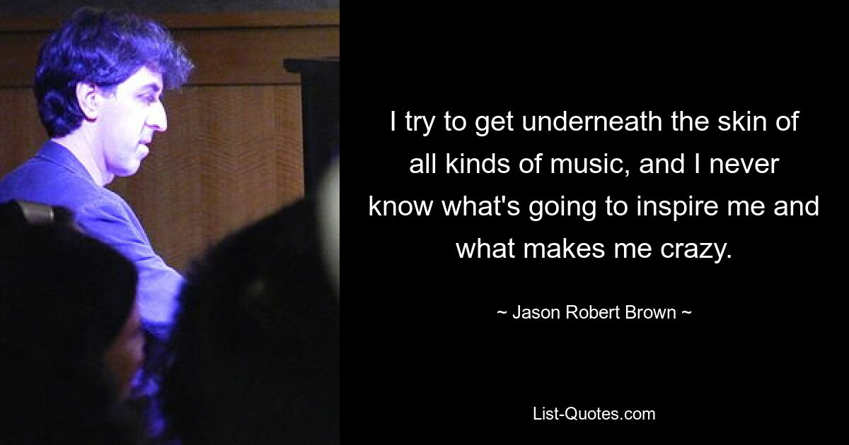 I try to get underneath the skin of all kinds of music, and I never know what's going to inspire me and what makes me crazy. — © Jason Robert Brown