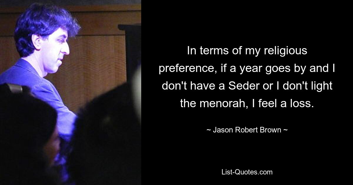 In terms of my religious preference, if a year goes by and I don't have a Seder or I don't light the menorah, I feel a loss. — © Jason Robert Brown