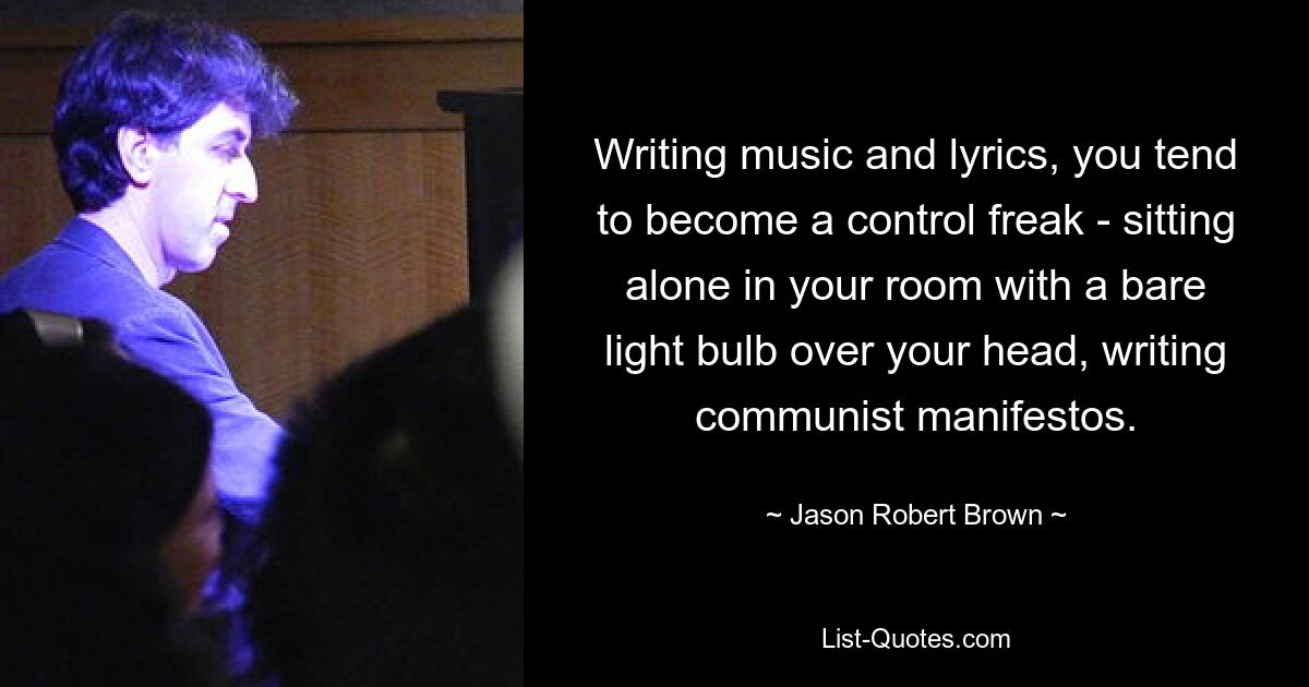 Writing music and lyrics, you tend to become a control freak - sitting alone in your room with a bare light bulb over your head, writing communist manifestos. — © Jason Robert Brown