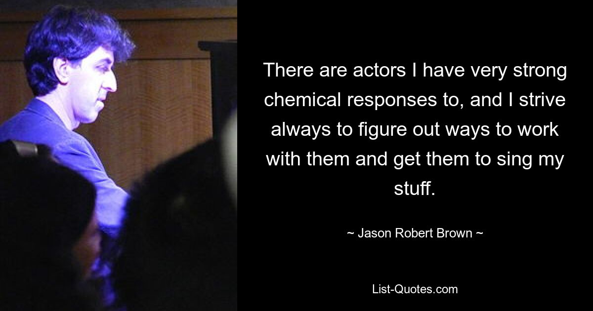 There are actors I have very strong chemical responses to, and I strive always to figure out ways to work with them and get them to sing my stuff. — © Jason Robert Brown