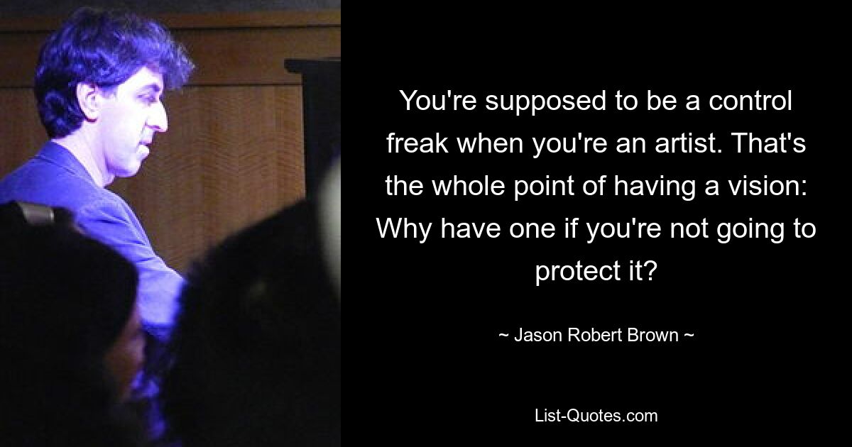 You're supposed to be a control freak when you're an artist. That's the whole point of having a vision: Why have one if you're not going to protect it? — © Jason Robert Brown