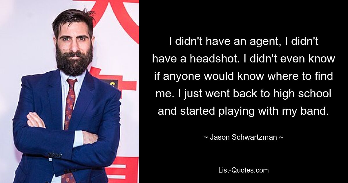 I didn't have an agent, I didn't have a headshot. I didn't even know if anyone would know where to find me. I just went back to high school and started playing with my band. — © Jason Schwartzman