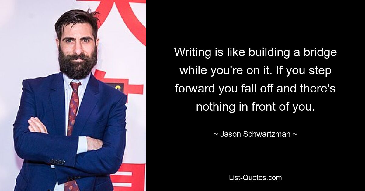 Writing is like building a bridge while you're on it. If you step forward you fall off and there's nothing in front of you. — © Jason Schwartzman