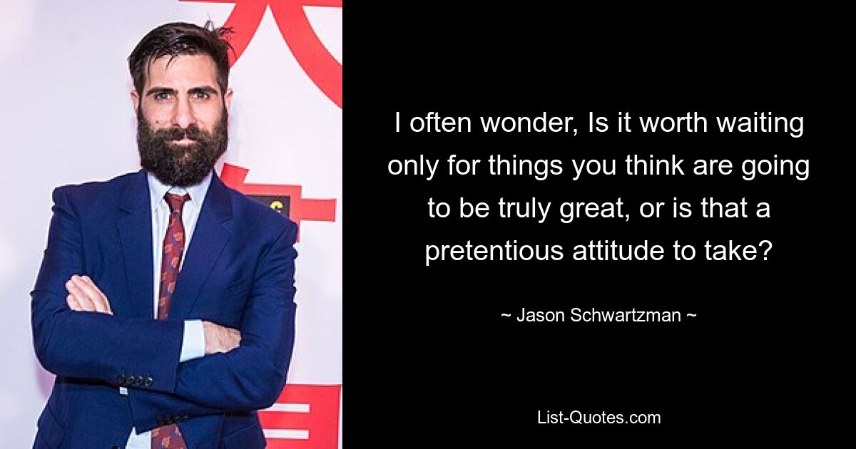 I often wonder, Is it worth waiting only for things you think are going to be truly great, or is that a pretentious attitude to take? — © Jason Schwartzman