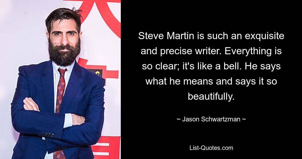 Steve Martin is such an exquisite and precise writer. Everything is so clear; it's like a bell. He says what he means and says it so beautifully. — © Jason Schwartzman