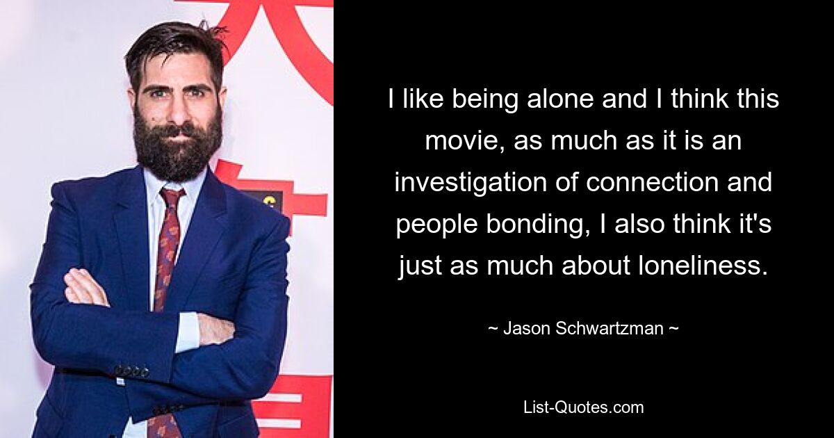 I like being alone and I think this movie, as much as it is an investigation of connection and people bonding, I also think it's just as much about loneliness. — © Jason Schwartzman