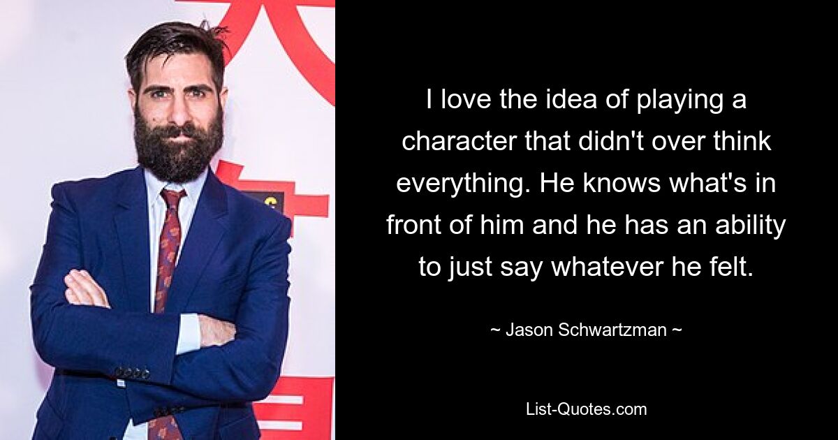 I love the idea of playing a character that didn't over think everything. He knows what's in front of him and he has an ability to just say whatever he felt. — © Jason Schwartzman