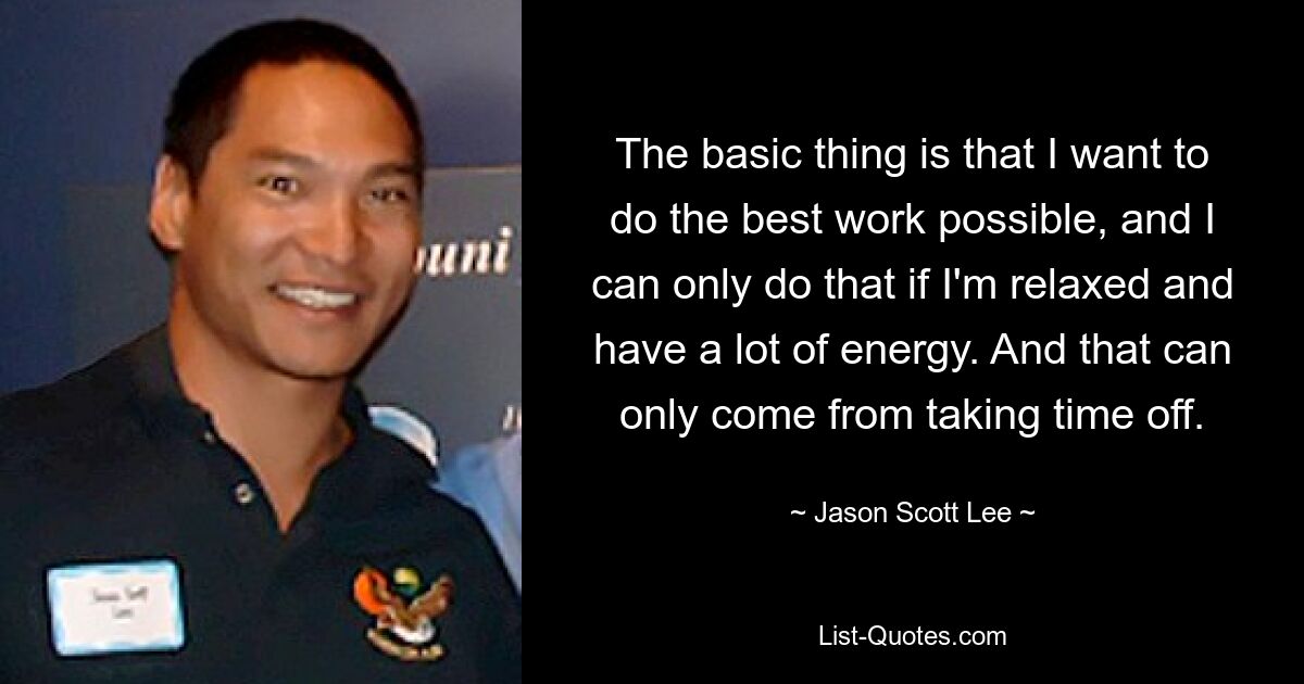 The basic thing is that I want to do the best work possible, and I can only do that if I'm relaxed and have a lot of energy. And that can only come from taking time off. — © Jason Scott Lee