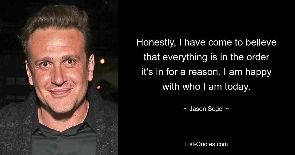 Honestly, I have come to believe that everything is in the order it's in for a reason. I am happy with who I am today. — © Jason Segel