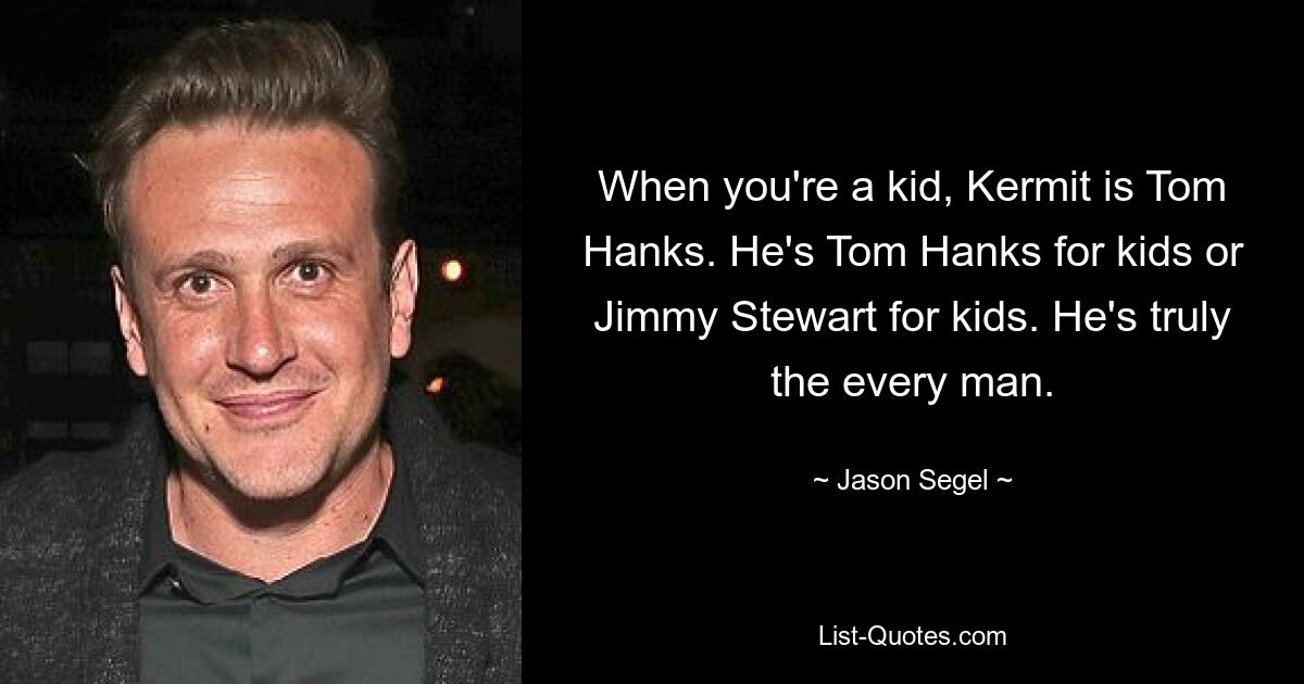 When you're a kid, Kermit is Tom Hanks. He's Tom Hanks for kids or Jimmy Stewart for kids. He's truly the every man. — © Jason Segel