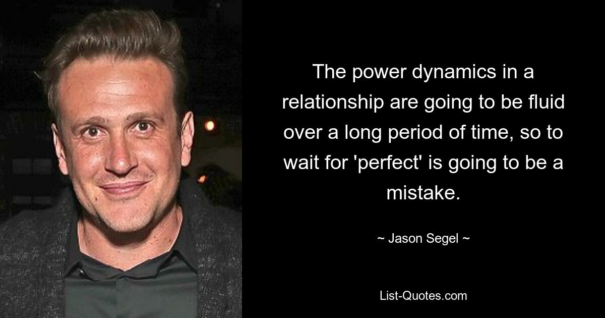 The power dynamics in a relationship are going to be fluid over a long period of time, so to wait for 'perfect' is going to be a mistake. — © Jason Segel