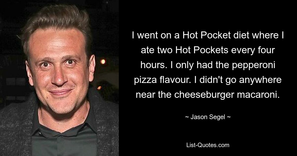 Ich machte eine Hot Pocket-Diät, bei der ich alle vier Stunden zwei Hot Pockets aß. Ich hatte nur den Peperoni-Pizza-Geschmack. Ich bin nicht in die Nähe der Cheeseburger-Makkaroni gegangen. — © Jason Segel