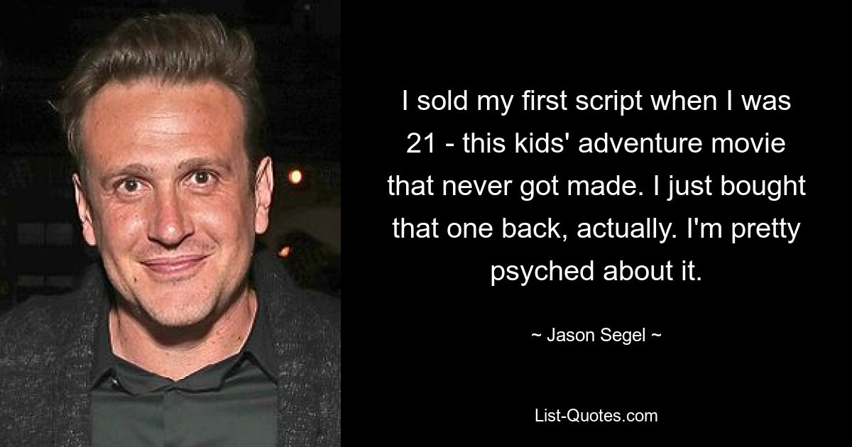 I sold my first script when I was 21 - this kids' adventure movie that never got made. I just bought that one back, actually. I'm pretty psyched about it. — © Jason Segel